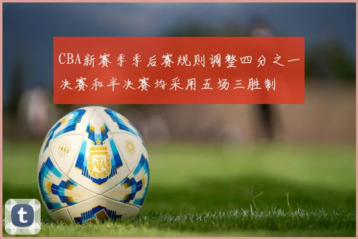 CBA新赛季季后赛规则调整四分之一决赛和半决赛均采用五场三胜制