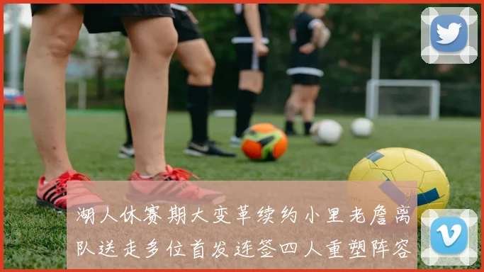 湖人休赛期大变革续约小里老詹离队送走多位首发连签四人重塑阵容