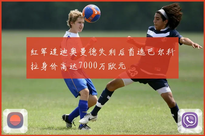 红军追迪奥曼德失利后首选巴尔科拉身价高达7000万欧元