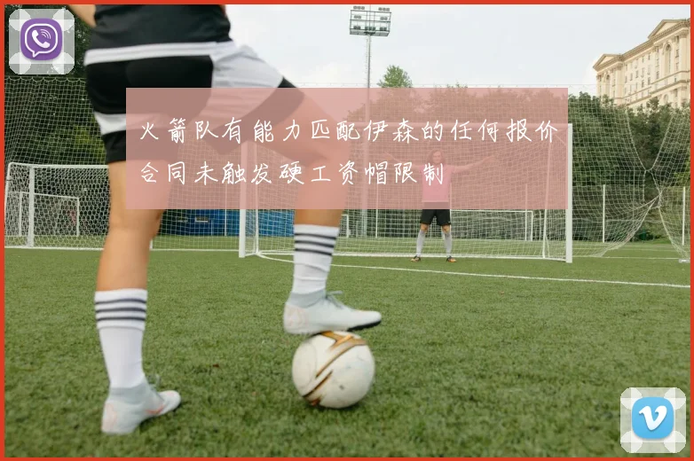 火箭队有能力匹配伊森的任何报价合同未触发硬工资帽限制