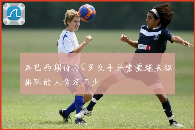 库巴西期待与C罗交手并索要球衣称排队的人肯定不少