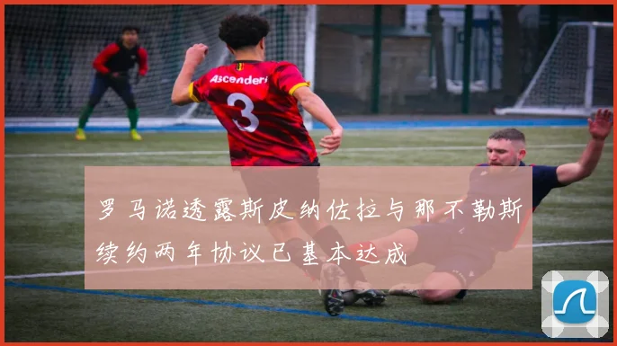 罗马诺透露斯皮纳佐拉与那不勒斯续约两年协议已基本达成
