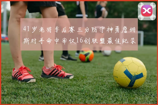 41岁老将季后赛三分防守神勇詹姆斯对手命中率仅16创联盟最佳纪录