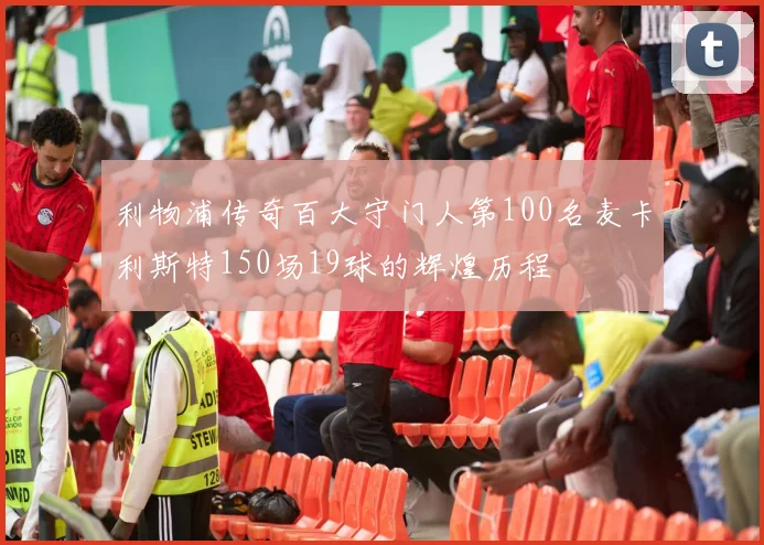 利物浦传奇百大守门人第100名麦卡利斯特150场19球的辉煌历程