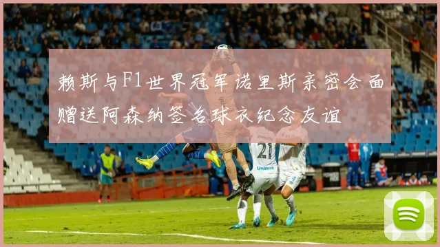 赖斯与F1世界冠军诺里斯亲密会面赠送阿森纳签名球衣纪念友谊