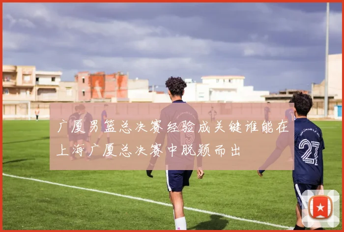 广厦男篮总决赛经验成关键谁能在上海广厦总决赛中脱颖而出